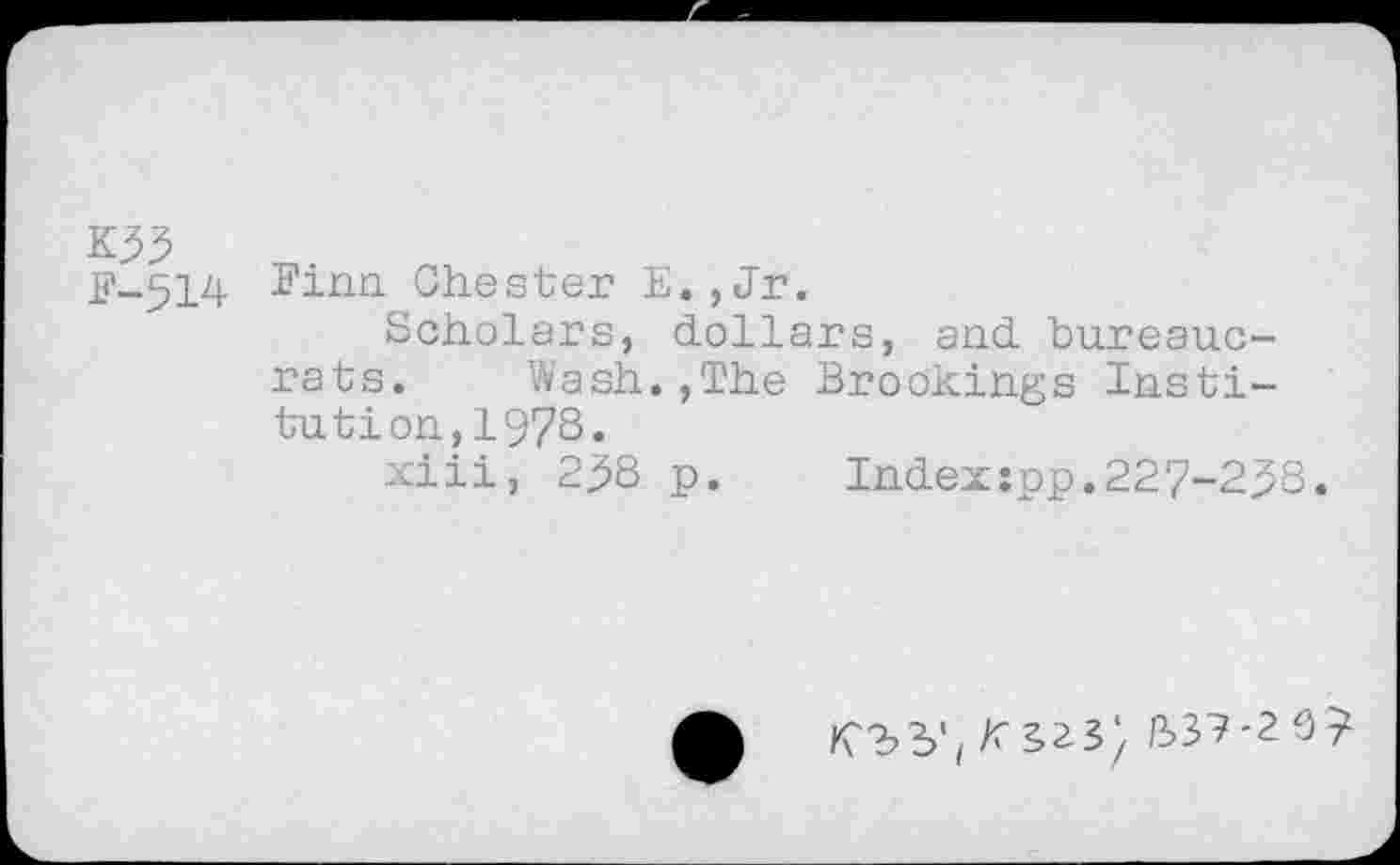 ﻿K33 £'-514
Finn Chester E.,Jr.
Scholars, dollars, and bureaucrats. Wash.,The Brookings Institution, 1978.
xiii, 2^8 p. Index:pp.227-2^8.
